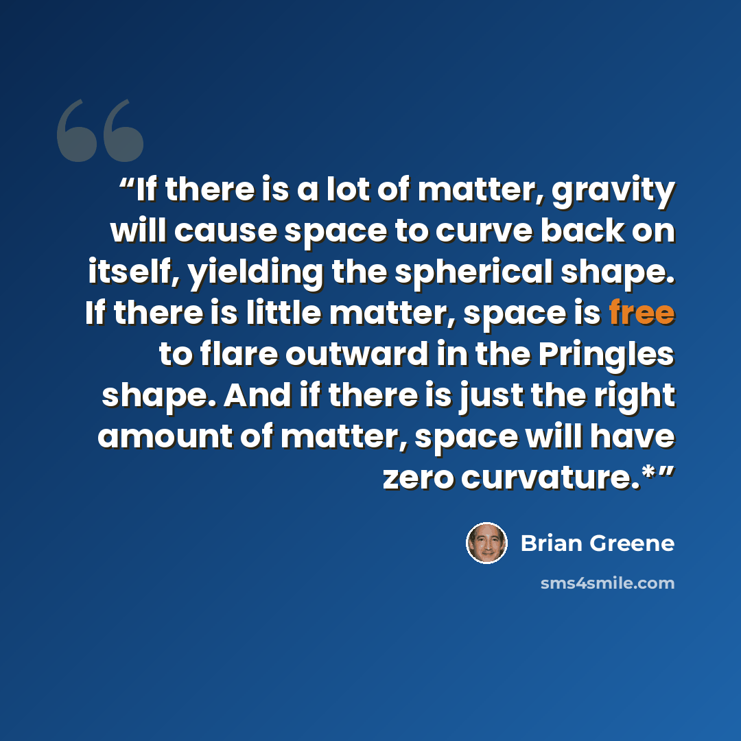 “If there is a lot of matter, gravity will cause space to curve back on itself, yielding the spherical shape. If there is little matter, space is free to flare outward in the Pringles shape. And if there is just the right amount of matter, space will have zero curvature.*” quote by Brian Greene
