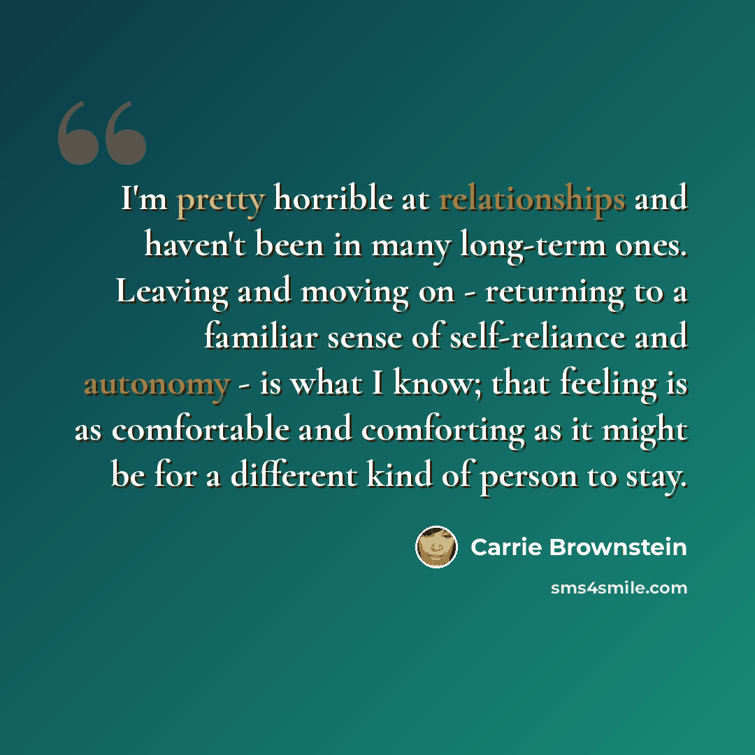 “I'm pretty horrible at relationships and haven't been in many long-term ones. Leaving and moving on - returning to a familiar sense of self-reliance and autonomy - is what I know; that feeling is as comfortable and comforting as it might be for a different kind of person to stay.” quote by Carrie Brownstein