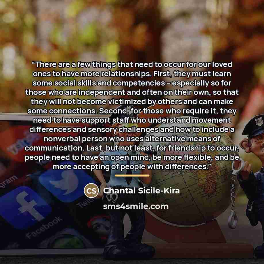 “There are a few things that need to occur for our loved ones to have more relationships. First, they must learn some social skills and competencies -- especially so for those who are independent and often on their own, so that they will not become victimized by others and can make some…” quote by Chantal Sicile-Kira