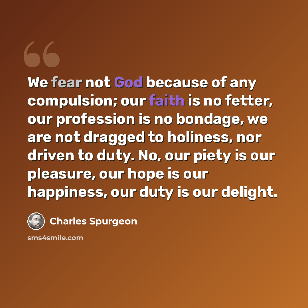 “We fear not God because of any compulsion; our faith is no fetter, our profession is no bondage, we are not dragged to holiness, nor driven to duty. No, our piety is our pleasure, our hope is our happiness, our duty is our delight.” quote by Charles Spurgeon