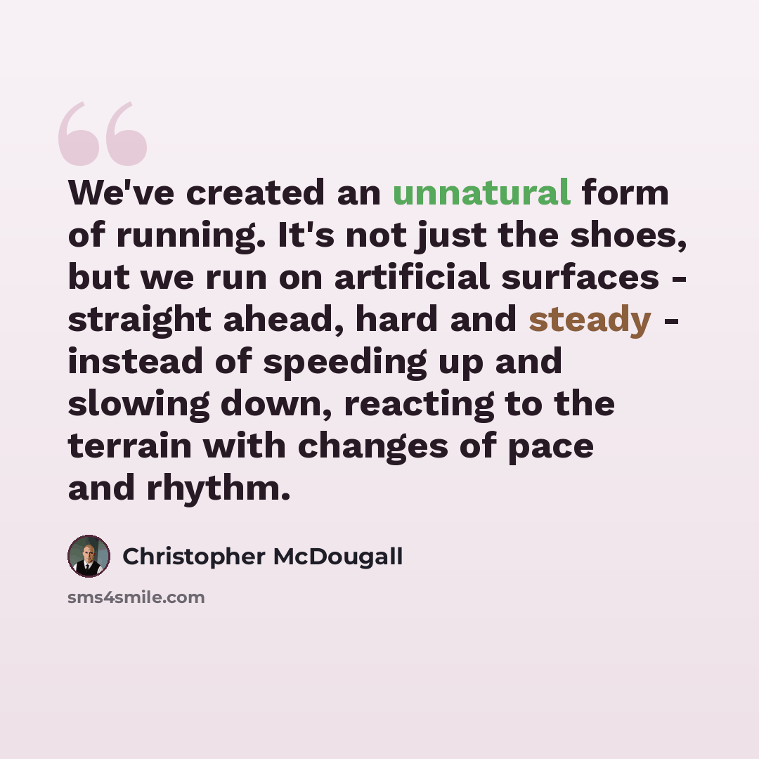 “We've created an unnatural form of running. It's not just the shoes, but we run on artificial surfaces - straight ahead, hard and steady - instead of speeding up and slowing down, reacting to the terrain with changes of pace and rhythm.” quote by Christopher McDougall