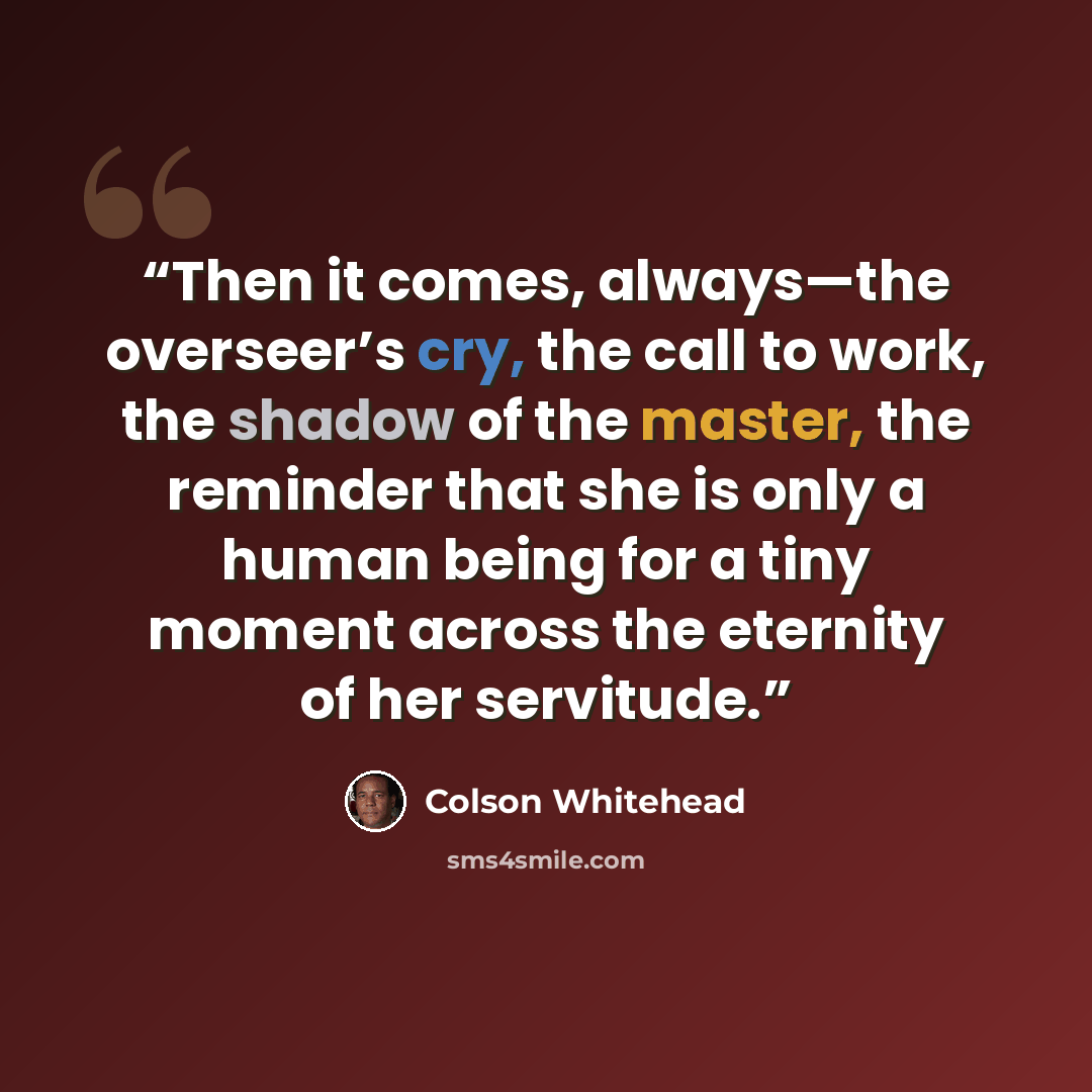 “Then it comes, always—the overseer’s cry, the call to work, the shadow of the master, the reminder that she is only a human being for a tiny moment across the eternity of her servitude.” quote by Colson Whitehead