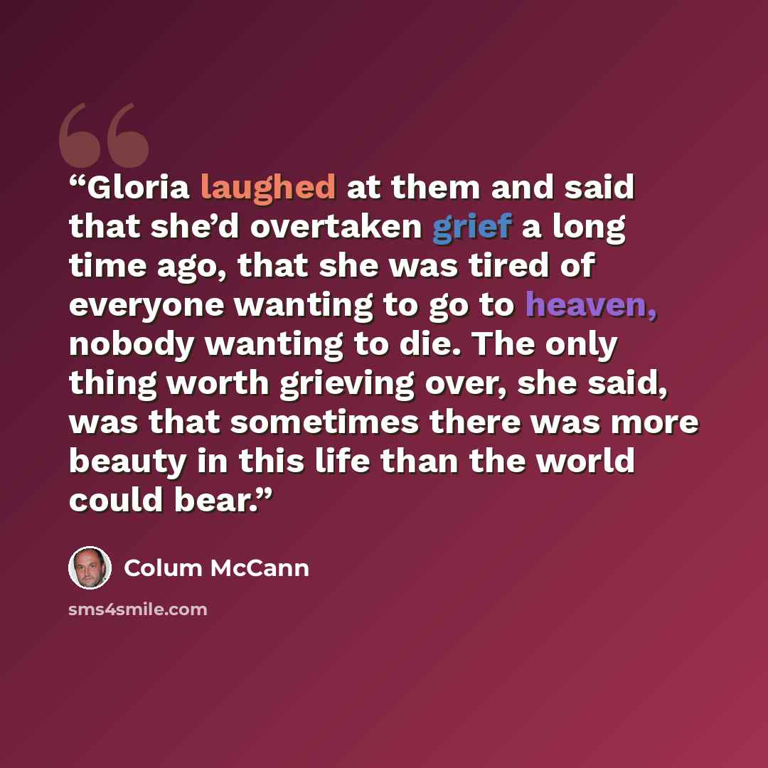 “Gloria laughed at them and said that she’d overtaken grief a long time ago, that she was tired of everyone wanting to go to heaven, nobody wanting to die. The only thing worth grieving over, she said, was that sometimes there was more beauty in this life than the world could bear.” quote by Colum McCann
