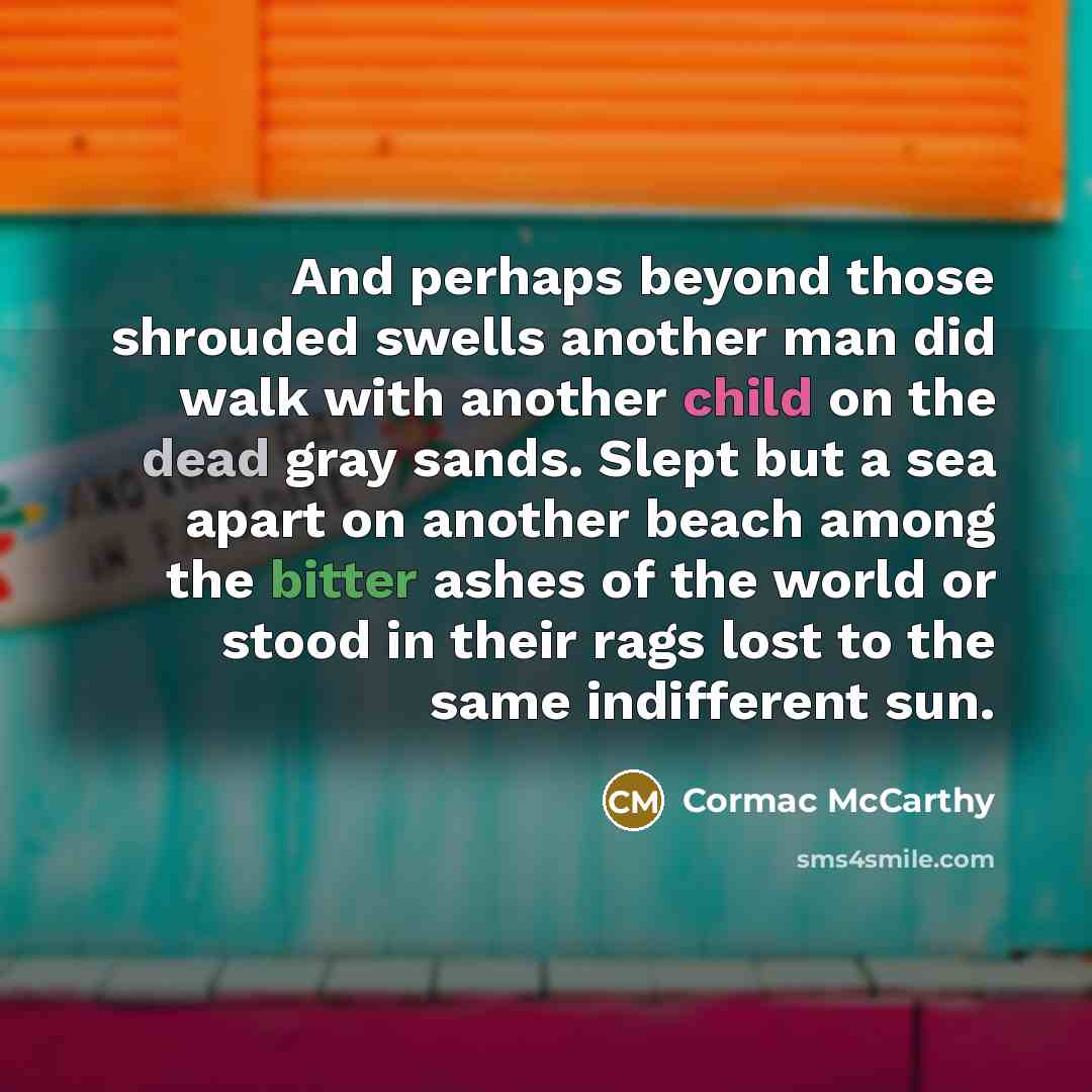 “And perhaps beyond those shrouded swells another man did walk with another child on the dead gray sands. Slept but a sea apart on another beach among the bitter ashes of the world or stood in their rags lost to the same indifferent sun.” quote by Cormac McCarthy
