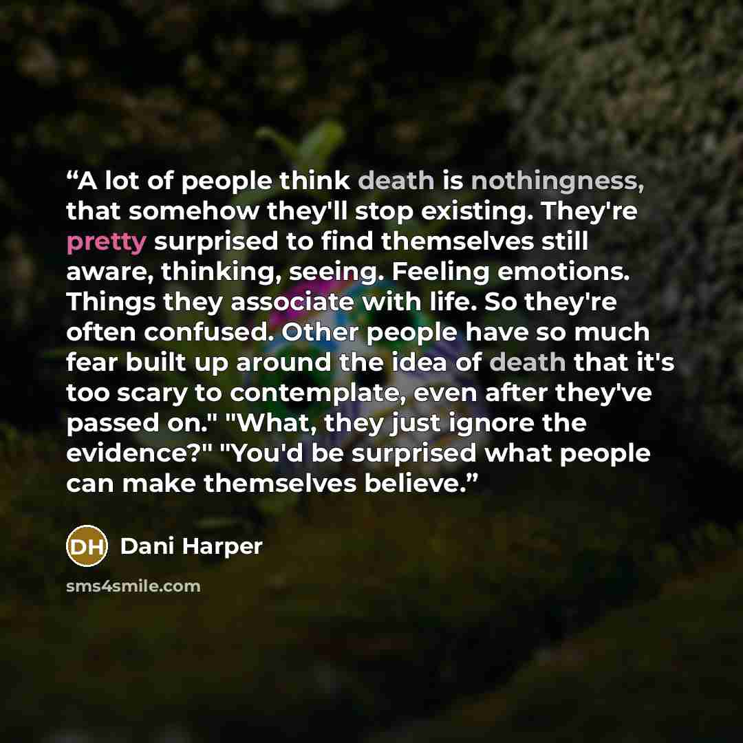 “A lot of people think death is nothingness, that somehow they'll stop existing. They're pretty surprised to find themselves still aware, thinking, seeing. Feeling emotions. Things they associate with life. So they're often confused. Other people have so much fear built up around the idea of death…” quote by Dani Harper