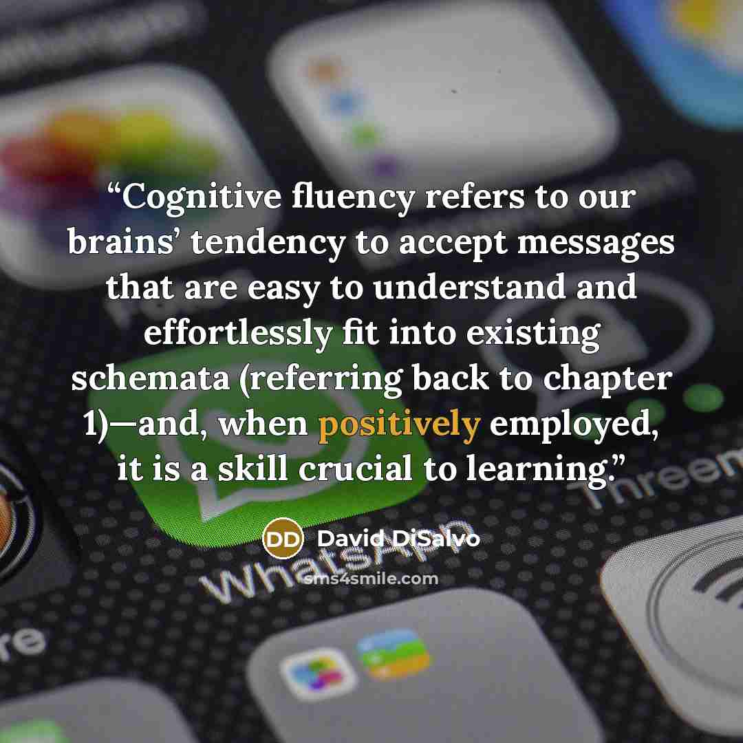 “Cognitive fluency refers to our brains’ tendency to accept messages that are easy to understand and effortlessly fit into existing schemata (referring back to chapter 1)—and, when positively employed, it is a skill crucial to learning.” quote by David DiSalvo