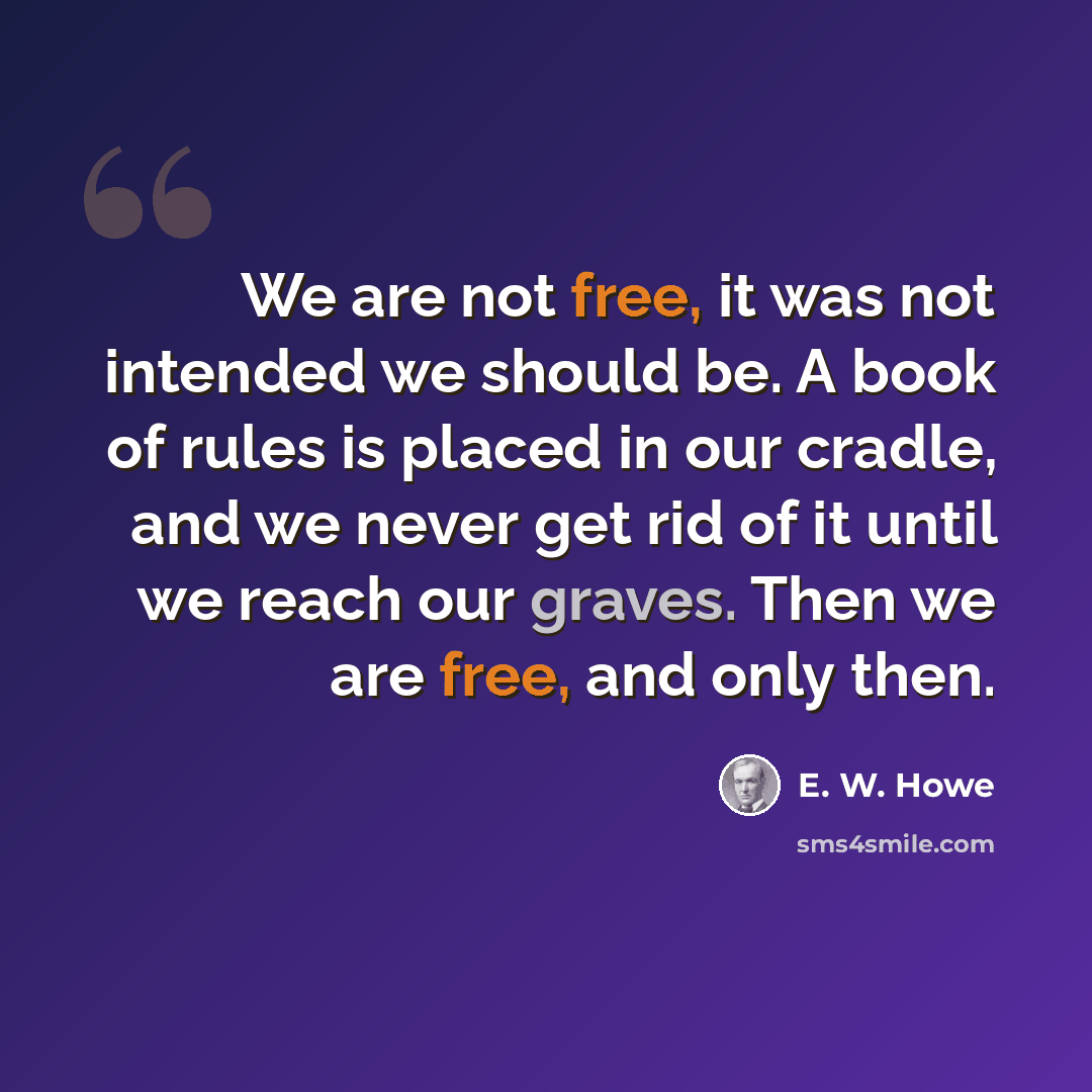“We are not free, it was not intended we should be. A book of rules is placed in our cradle, and we never get rid of it until we reach our graves. Then we are free, and only then.” quote by E. W. Howe
