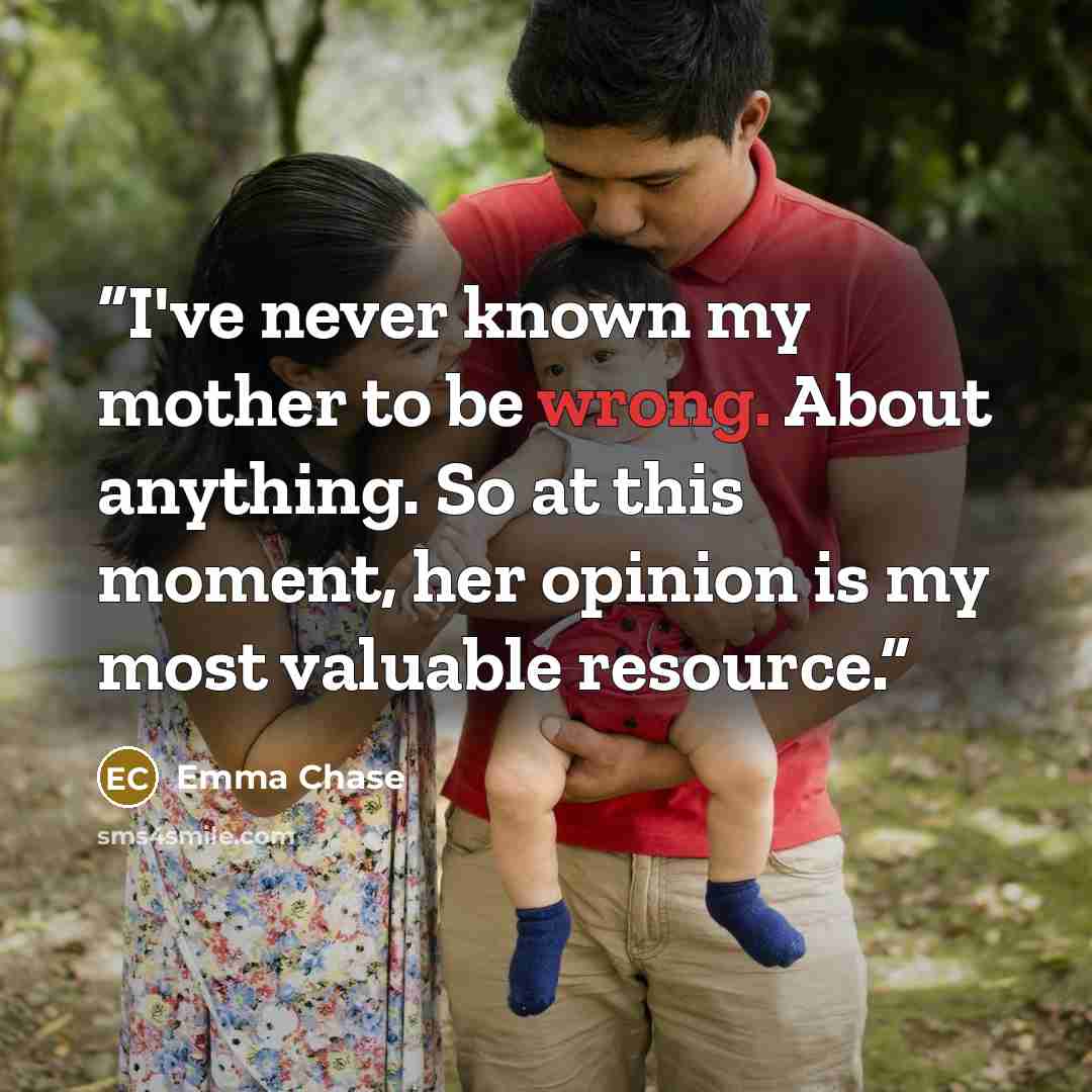 “I've never known my mother to be wrong. About anything. So at this moment, her opinion is my most valuable resource.” quote by Emma Chase