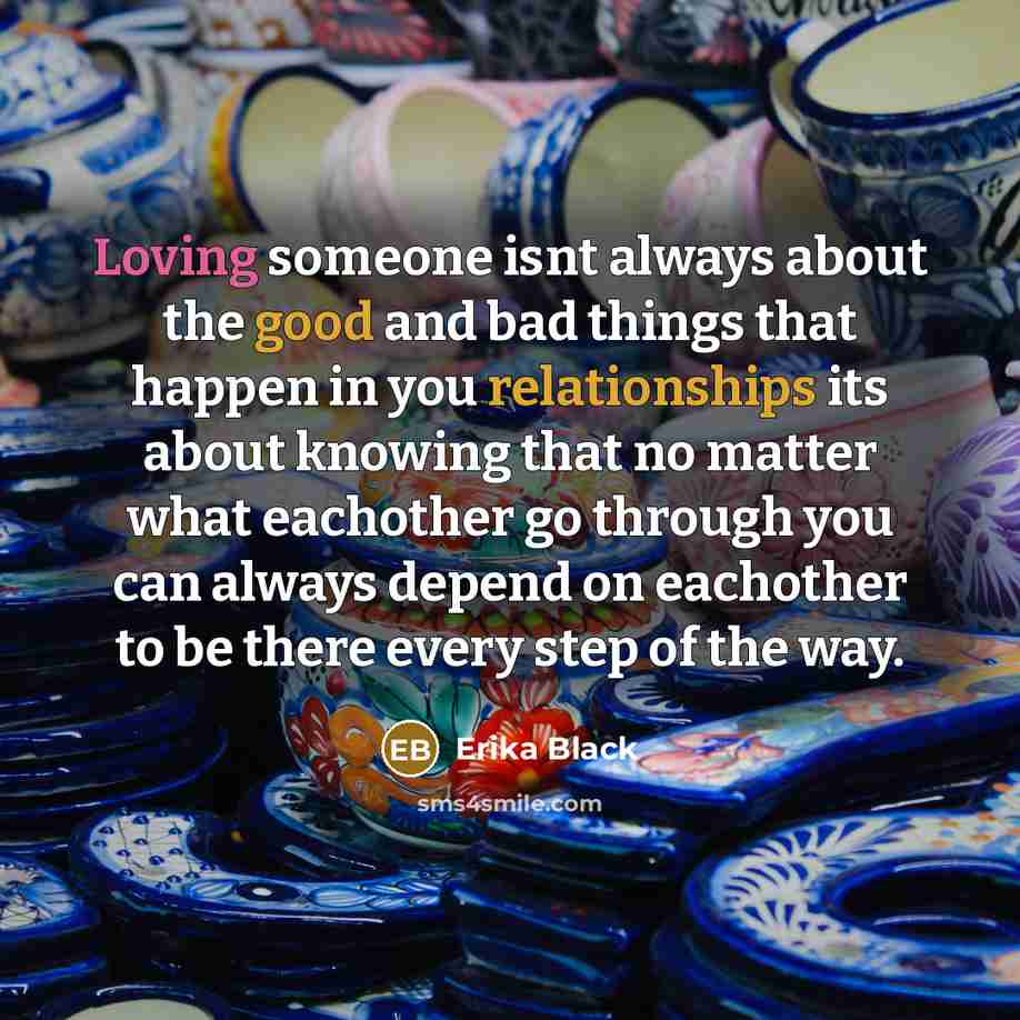 “Loving someone isnt always about the good and bad things that happen in you relationships its about knowing that no matter what eachother go through you can always depend on eachother to be there every step of the way.” quote by Erika Black