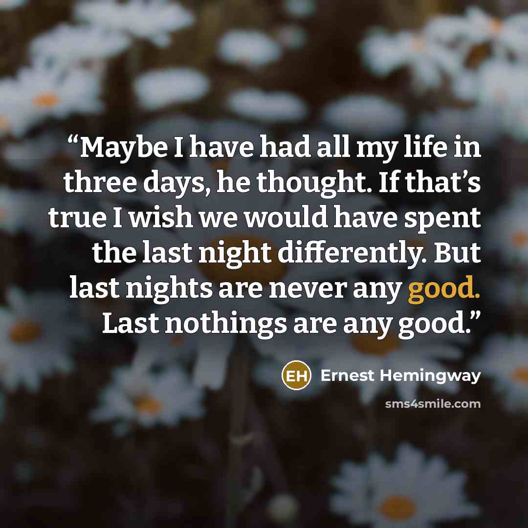 “Maybe I have had all my life in three days, he thought. If that’s true I wish we would have spent the last night differently. But last nights are never any good. Last nothings are any good.” quote by Ernest Hemingway