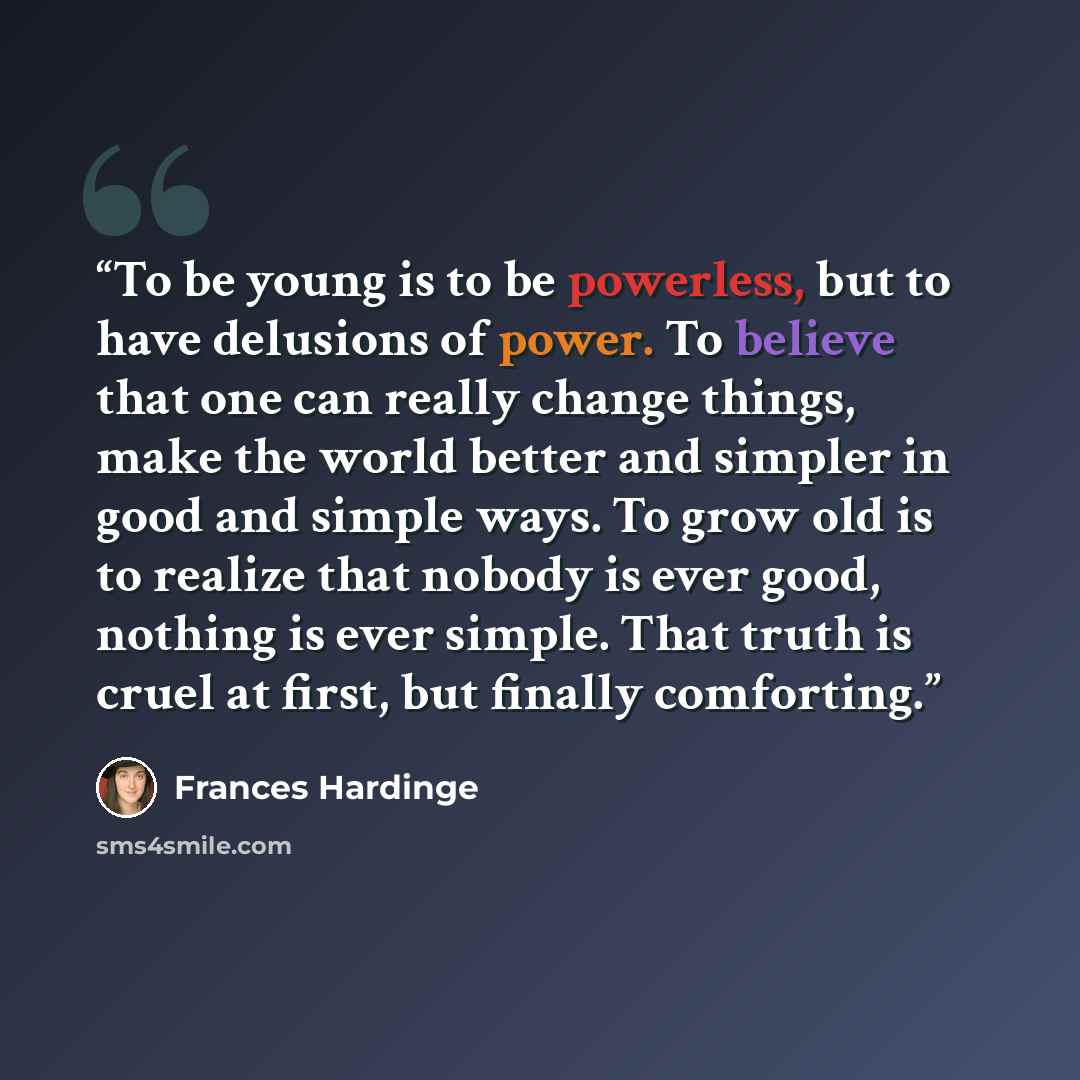 “To be young is to be powerless, but to have delusions of power. To believe that one can really change things, make the world better and simpler in good and simple ways. To grow old is to realize that nobody is ever good, nothing is ever simple. That truth is cruel at first, but finally comforting.” quote by Frances Hardinge