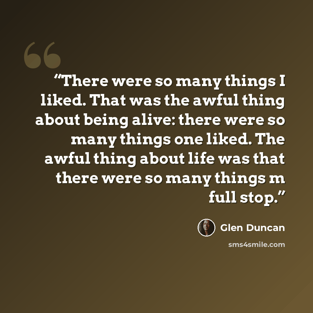“There were so many things I liked. That was the awful thing about being alive: there were so many things one liked. The awful thing about life was that there were so many things m full stop.” quote by Glen Duncan