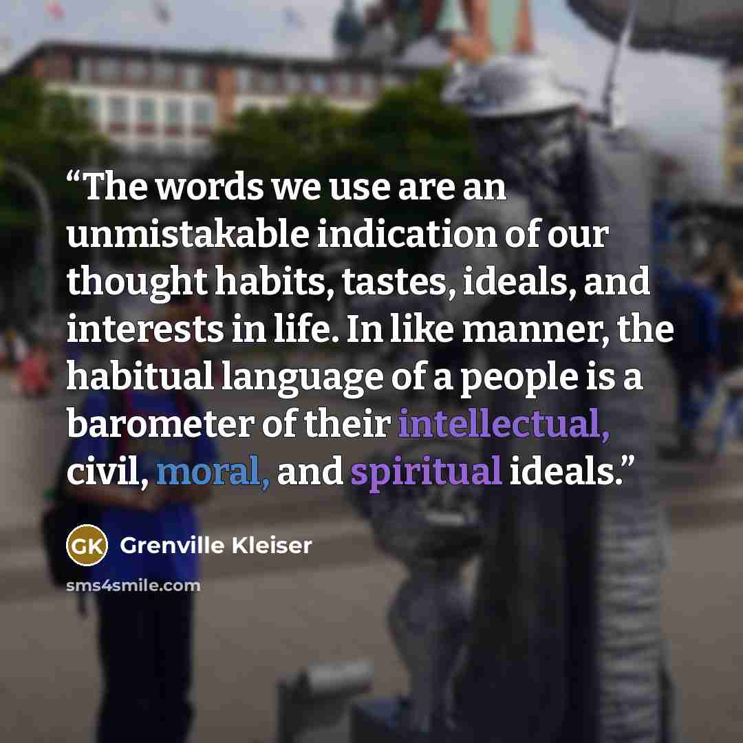 “The words we use are an unmistakable indication of our thought habits, tastes, ideals, and interests in life. In like manner, the habitual language of a people is a barometer of their intellectual, civil, moral, and spiritual ideals.” quote by Grenville Kleiser