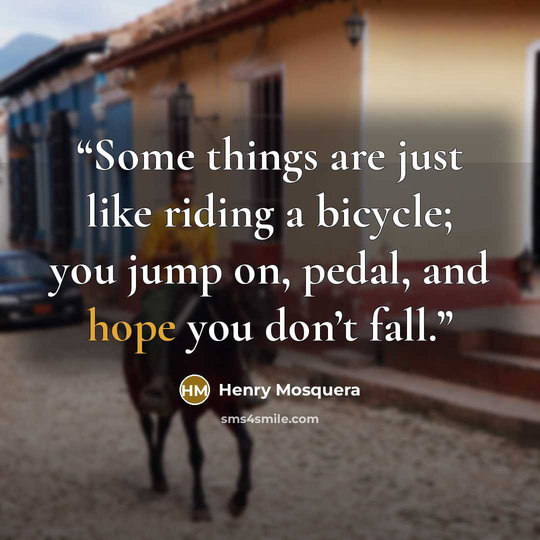 “Some things are just like riding a bicycle; you jump on, pedal, and hope you don’t fall.” quote by Henry Mosquera