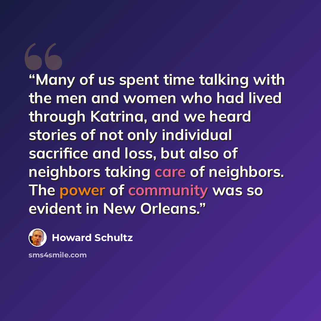 “Many of us spent time talking with the men and women who had lived through Katrina, and we heard stories of not only individual sacrifice and loss, but also of neighbors taking care of neighbors. The power of community was so evident in New Orleans.” quote by Howard Schultz