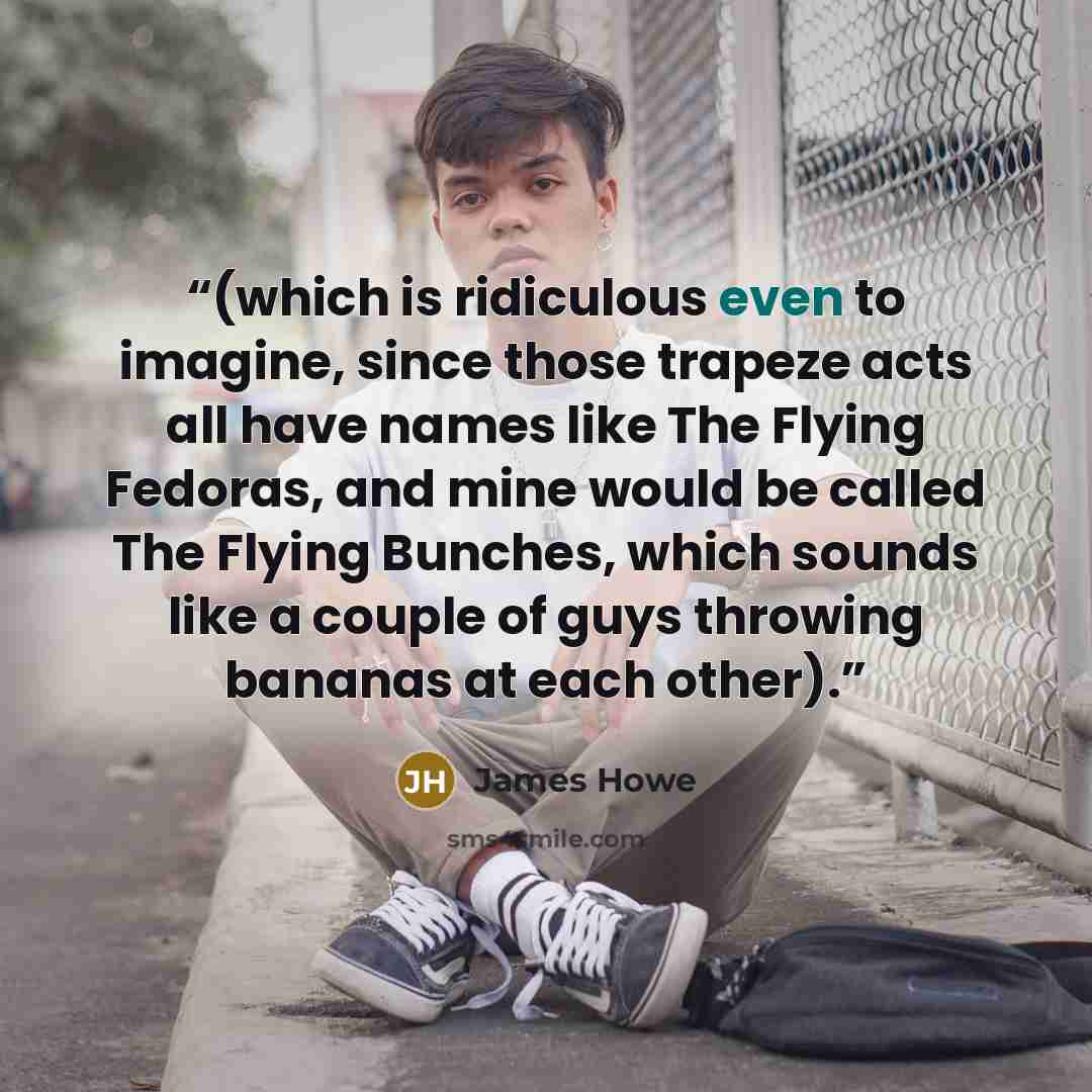 “(which is ridiculous even to imagine, since those trapeze acts all have names like The Flying Fedoras, and mine would be called The Flying Bunches, which sounds like a couple of guys throwing bananas at each other).” quote by James Howe