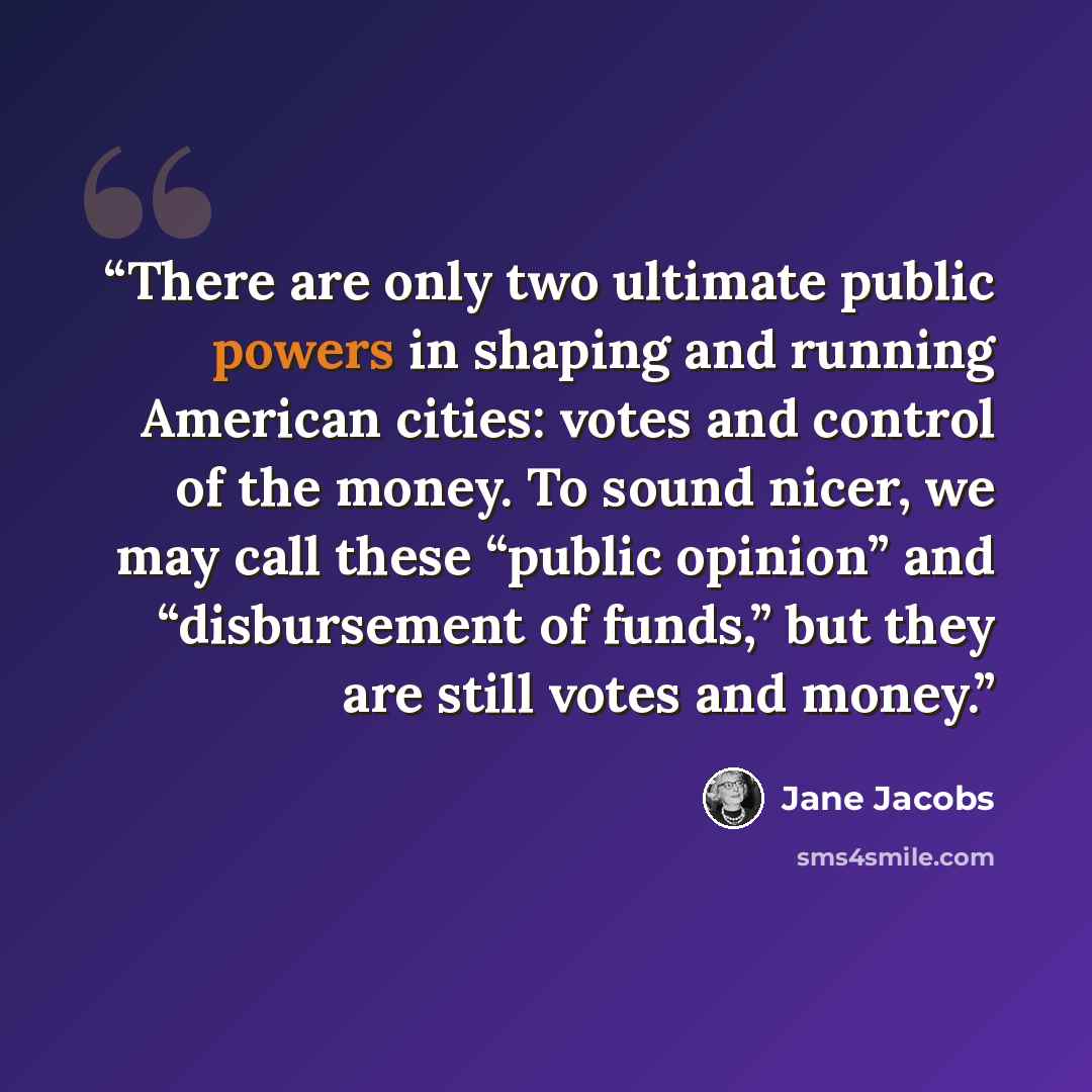 “There are only two ultimate public powers in shaping and running American cities: votes and control of the money. To sound nicer, we may call these “public opinion” and “disbursement of funds,” but they are still votes and money.” quote by Jane Jacobs