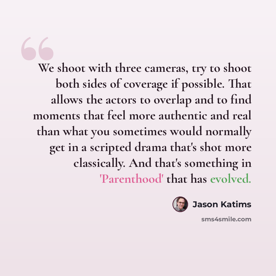 “We shoot with three cameras, try to shoot both sides of coverage if possible. That allows the actors to overlap and to find moments that feel more authentic and real than what you sometimes would normally get in a scripted drama that's shot more classically. And that's something in 'Parenthood'…” quote by Jason Katims