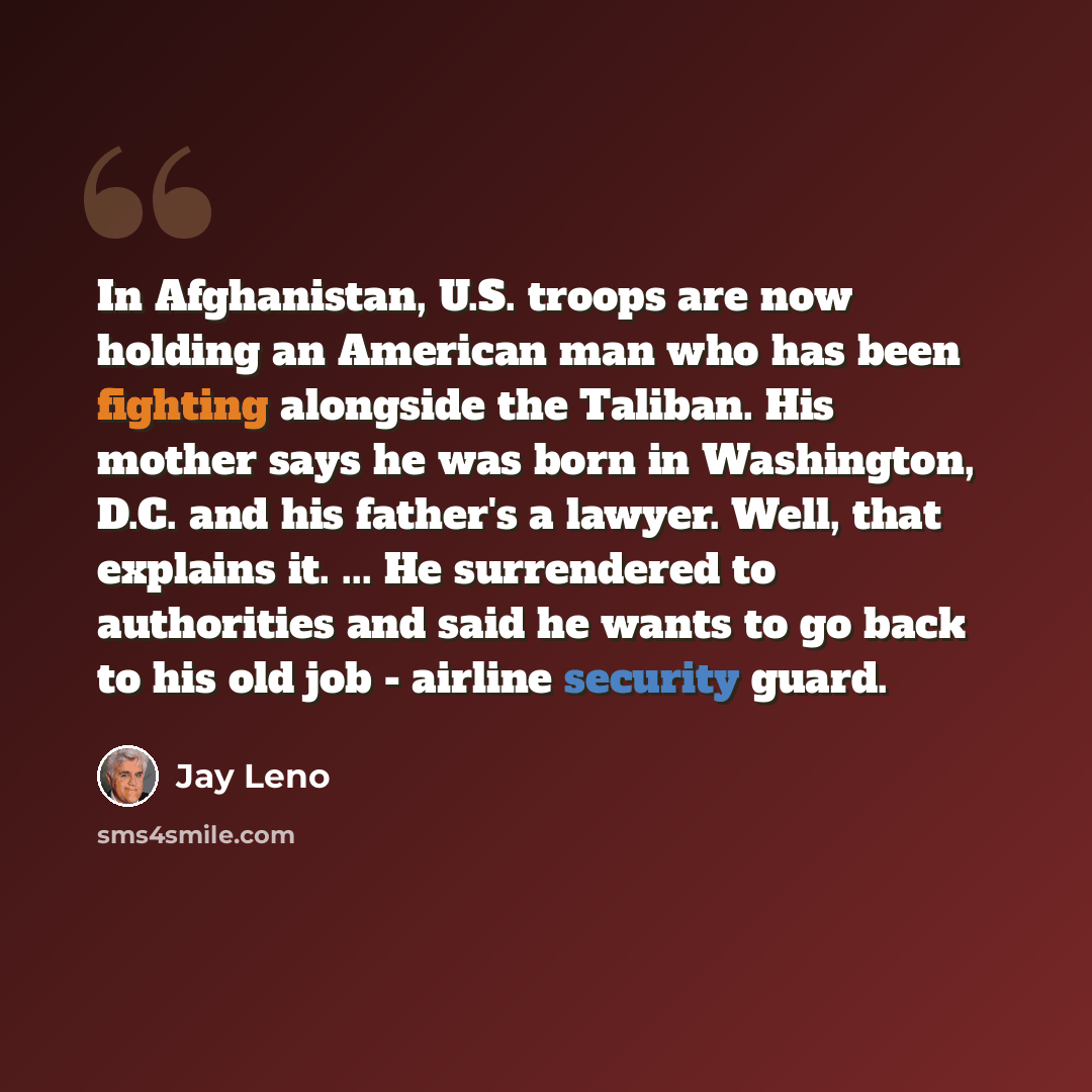 “In Afghanistan, U.S. troops are now holding an American man who has been fighting alongside the Taliban. His mother says he was born in Washington, D.C. and his father's a lawyer. Well, that explains it. ... He surrendered to authorities and said he wants to go back to his old job - airline…” quote by Jay Leno