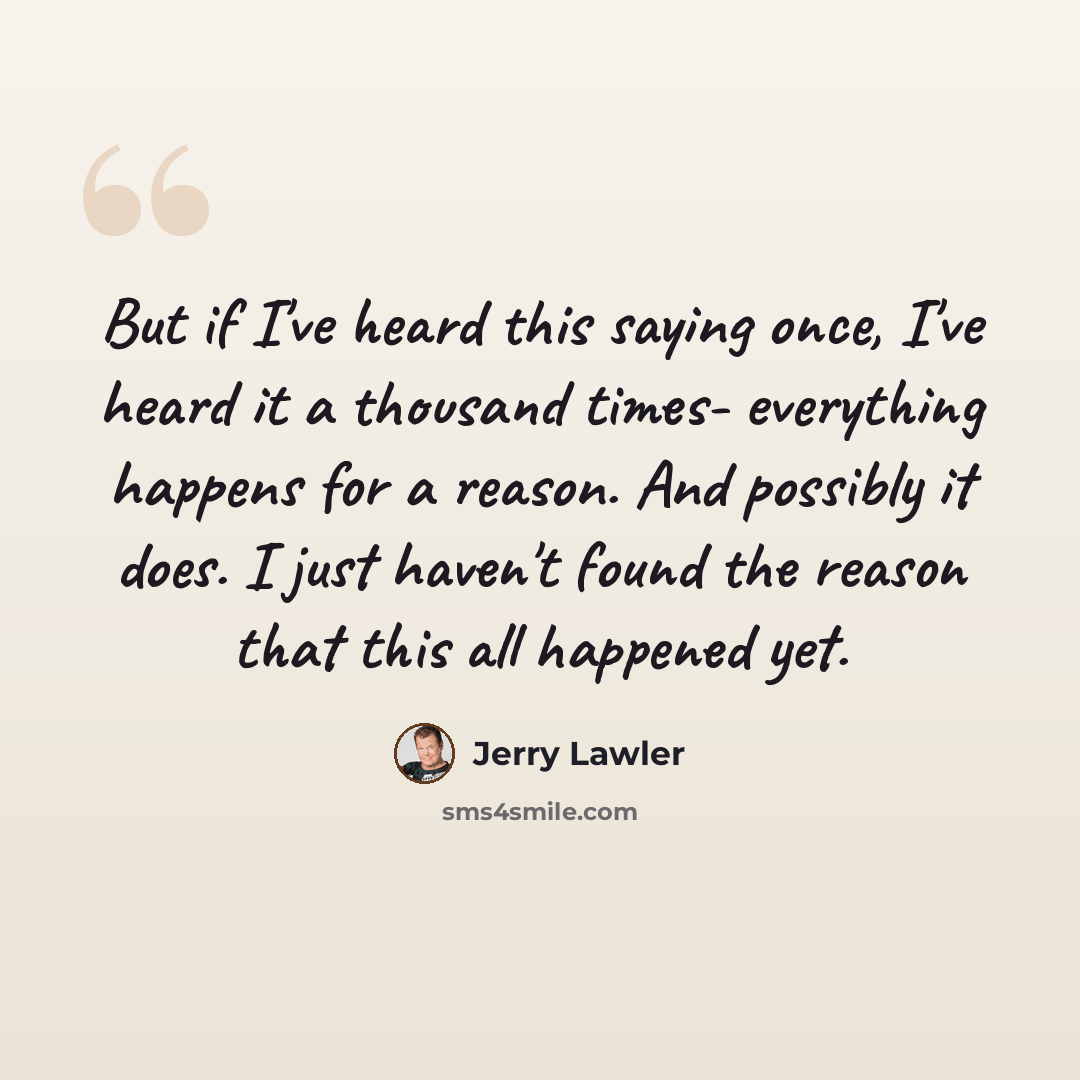 “But if I've heard this saying once, I've heard it a thousand times- everything happens for a reason. And possibly it does. I just haven't found the reason that this all happened yet.” quote by Jerry Lawler