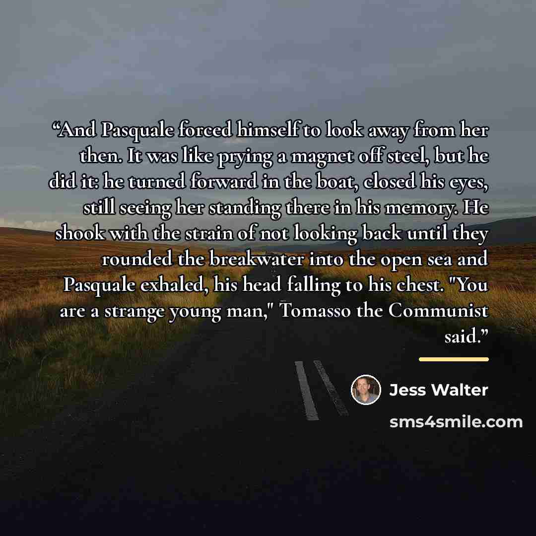 “And Pasquale forced himself to look away from her then. It was like prying a magnet off steel, but he did it: he turned forward in the boat, closed his eyes, still seeing her standing there in his memory. He shook with the strain of not looking back until they rounded the breakwater into the open…” quote by Jess Walter