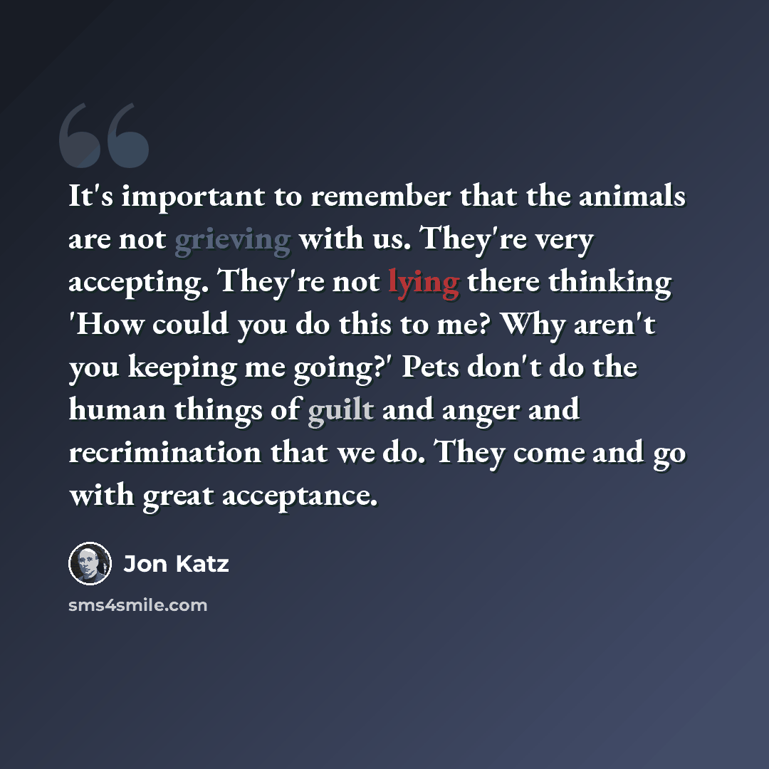 “It's important to remember that the animals are not grieving with us. They're very accepting. They're not lying there thinking 'How could you do this to me? Why aren't you keeping me going?' Pets don't do the human things of guilt and anger and recrimination that we do. They come and go with great…” quote by Jon Katz