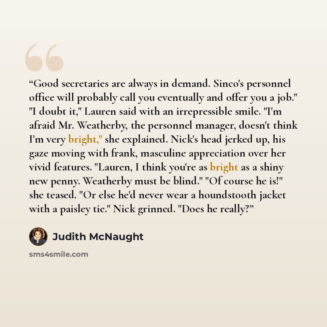 “Good secretaries are always in demand. Sinco's personnel office will probably call you eventually and offer you a job." "I doubt it," Lauren said with an irrepressible smile. "I'm afraid Mr. Weatherby, the personnel manager, doesn't think I'm very bright," she explained. Nick's head jerked up, his…” quote by Judith McNaught