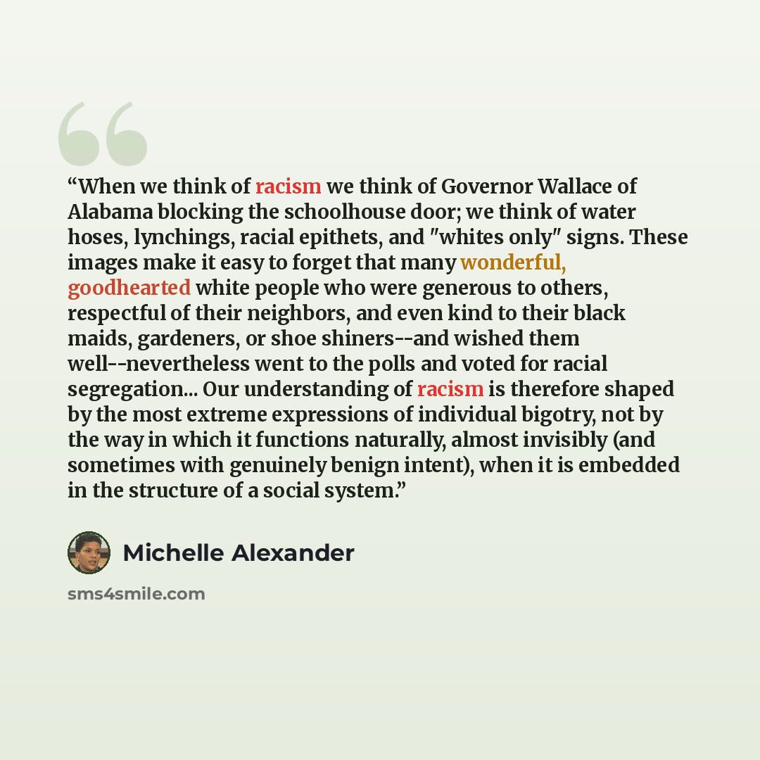 “When we think of racism we think of Governor Wallace of Alabama blocking the schoolhouse door; we think of water hoses, lynchings, racial epithets, and "whites only" signs. These images make it easy to forget that many wonderful, goodhearted white people who were generous to others, respectful of…” quote by Michelle Alexander