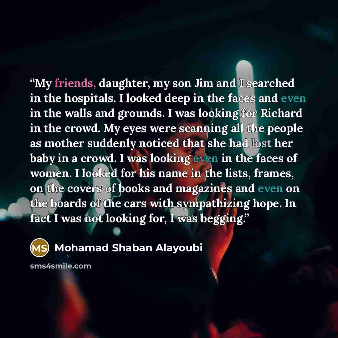 “My friends, daughter, my son Jim and I searched in the hospitals. I looked deep in the faces and even in the walls and grounds. I was looking for Richard in the crowd. My eyes were scanning all the people as mother suddenly noticed that she had lost her baby in a crowd. I was looking even in the…” quote by Mohamad Shaban Alayoubi