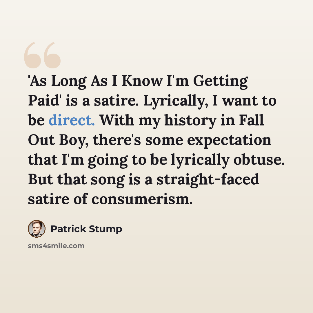 “'As Long As I Know I'm Getting Paid' is a satire. Lyrically, I want to be direct. With my history in Fall Out Boy, there's some expectation that I'm going to be lyrically obtuse. But that song is a straight-faced satire of consumerism.” quote by Patrick Stump