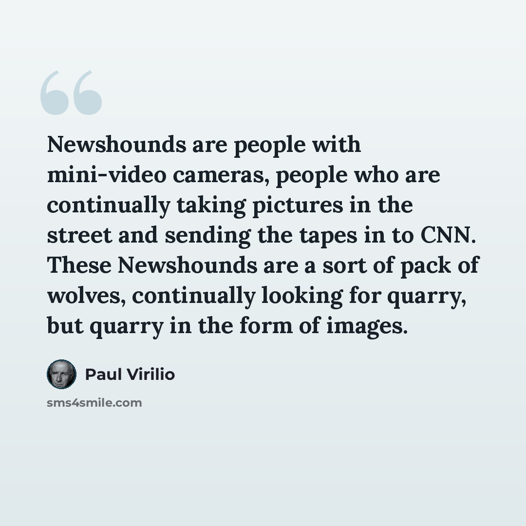 “Newshounds are people with mini-video cameras, people who are continually taking pictures in the street and sending the tapes in to CNN. These Newshounds are a sort of pack of wolves, continually looking for quarry, but quarry in the form of images.” quote by Paul Virilio