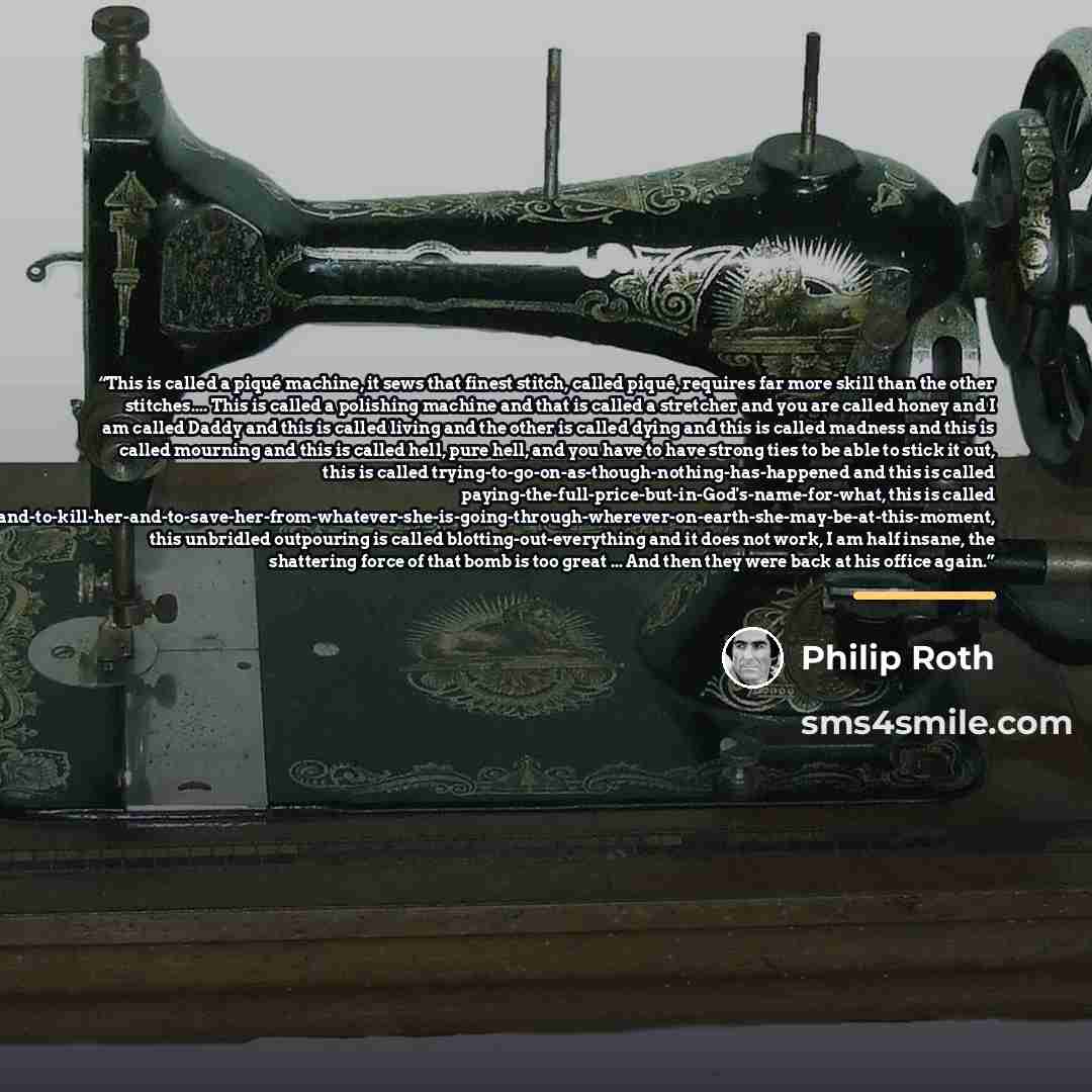 “This is called a piqué machine, it sews that finest stitch, called piqué, requires far more skill than the other stitches… This is called a polishing machine and that is called a stretcher and you are called honey and I am called Daddy and this is called living and the other is called dying and…” quote by Philip Roth