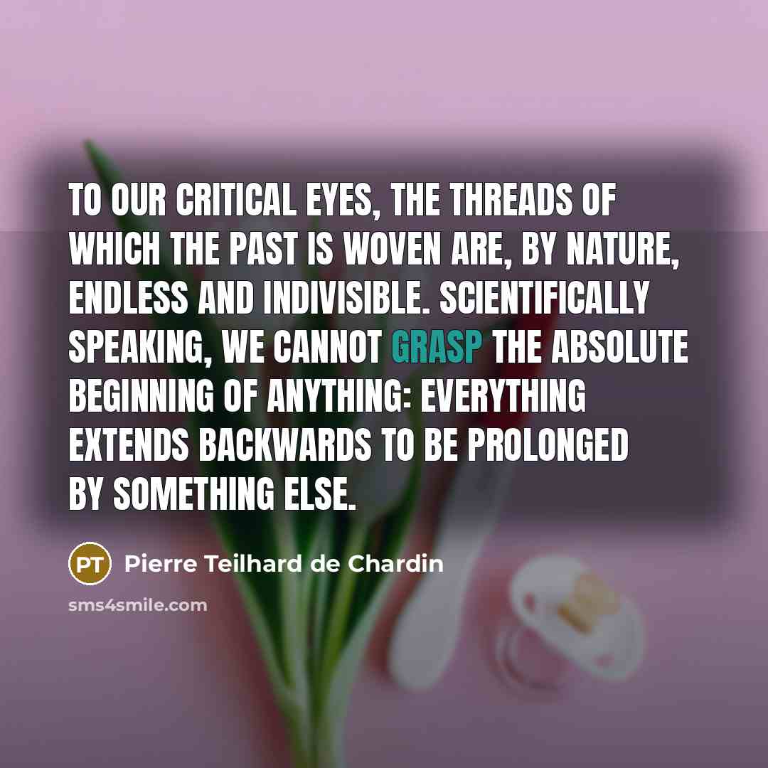 “To our critical eyes, the threads of which the past is woven are, by nature, endless and indivisible. Scientifically speaking, we cannot grasp the absolute beginning of anything: everything extends backwards to be prolonged by something else.” quote by Pierre Teilhard de Chardin