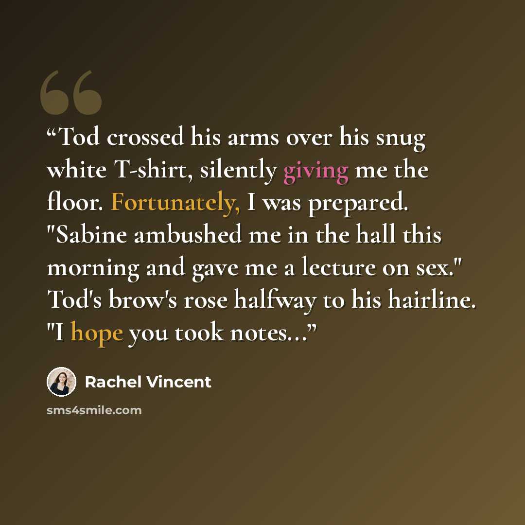 “Tod crossed his arms over his snug white T-shirt, silently giving me the floor. Fortunately, I was prepared. "Sabine ambushed me in the hall this morning and gave me a lecture on sex." Tod's brow's rose halfway to his hairline. "I hope you took notes...” quote by Rachel Vincent