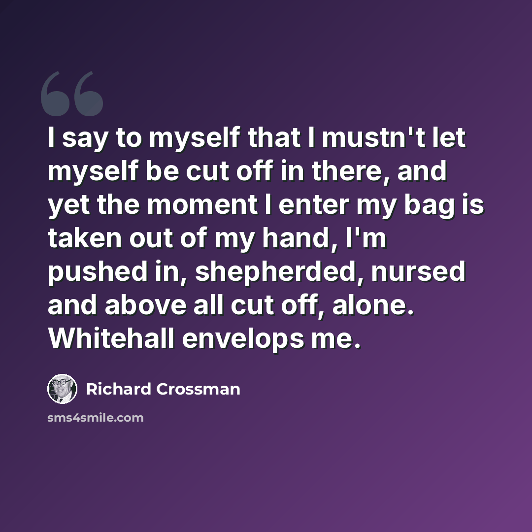 “I say to myself that I mustn't let myself be cut off in there, and yet the moment I enter my bag is taken out of my hand, I'm pushed in, shepherded, nursed and above all cut off, alone. Whitehall envelops me.” quote by Richard Crossman
