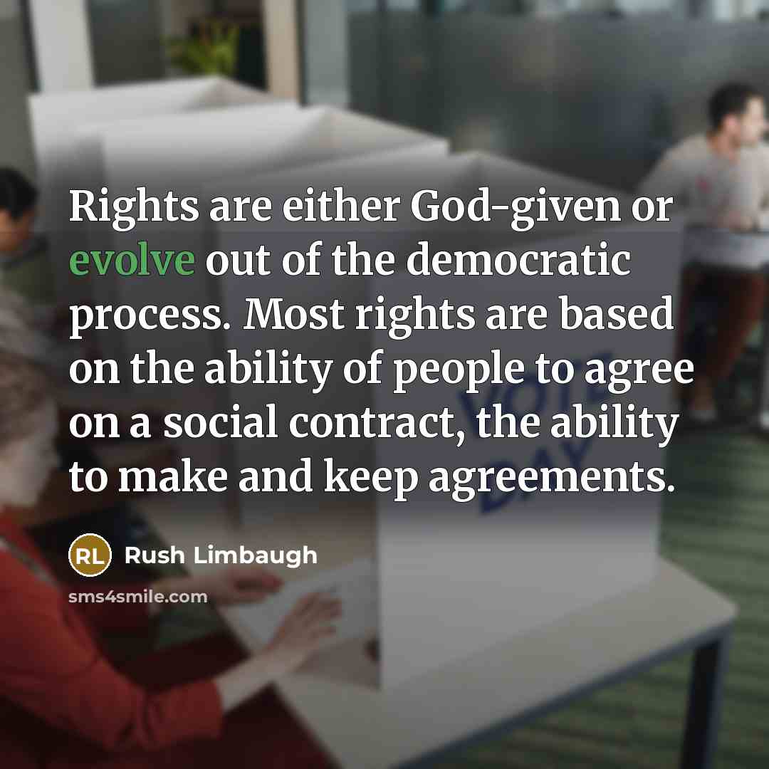 “Rights are either God-given or evolve out of the democratic process. Most rights are based on the ability of people to agree on a social contract, the ability to make and keep agreements.” quote by Rush Limbaugh