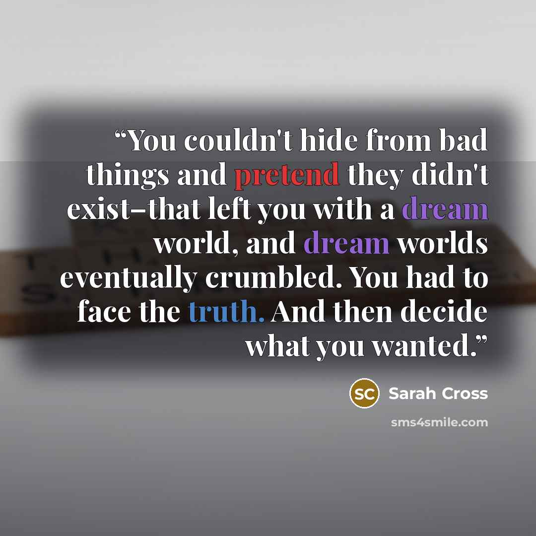“You couldn't hide from bad things and pretend they didn't exist–that left you with a dream world, and dream worlds eventually crumbled. You had to face the truth. And then decide what you wanted.” quote by Sarah Cross