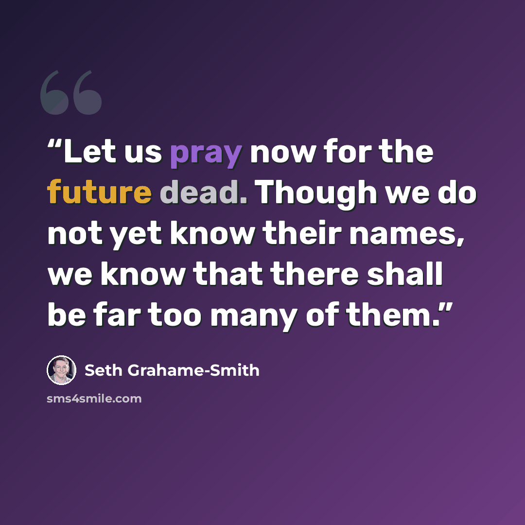 “Let us pray now for the future dead. Though we do not yet know their names, we know that there shall be far too many of them.” quote by Seth Grahame-Smith