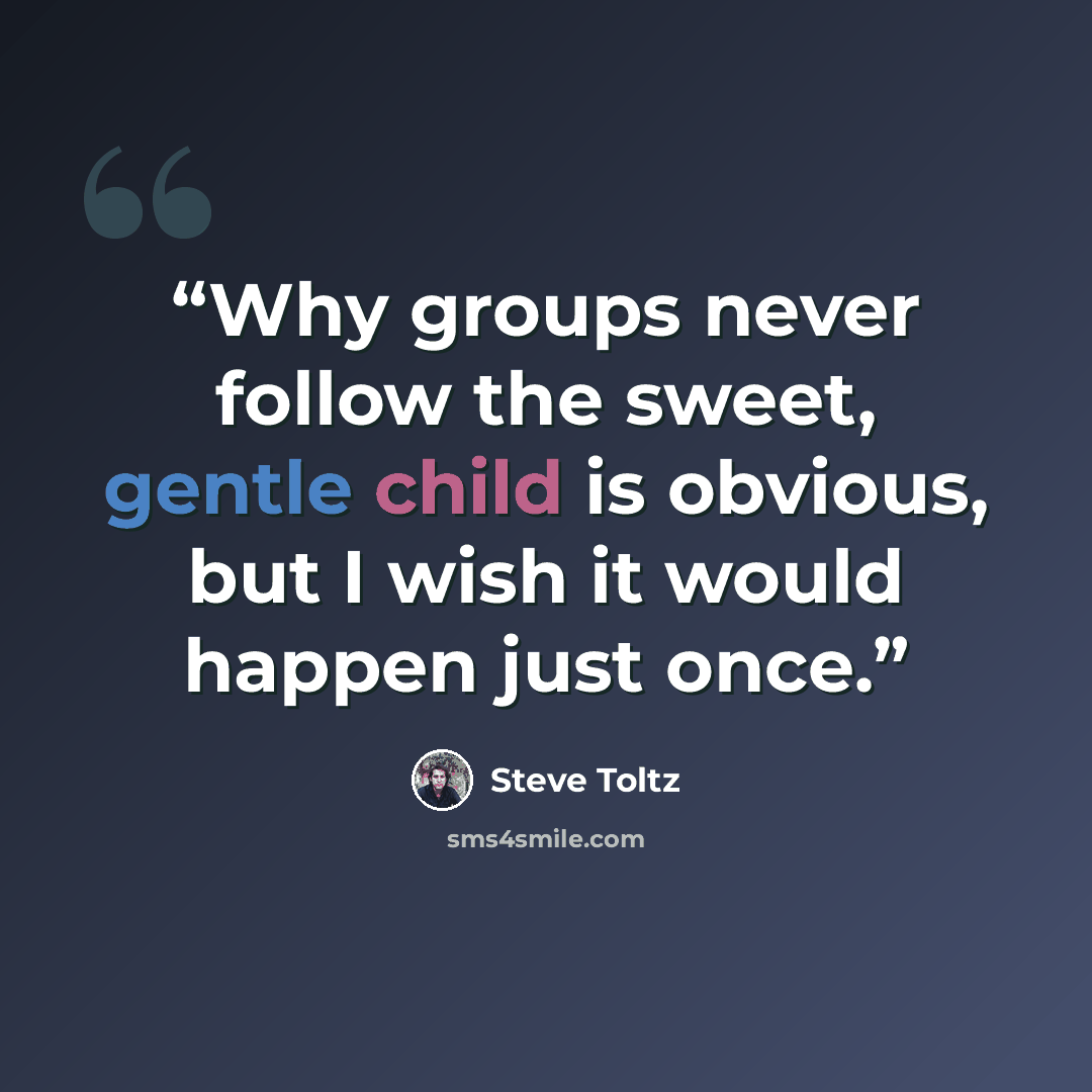 “Why groups never follow the sweet, gentle child is obvious, but I wish it would happen just once.” quote by Steve Toltz