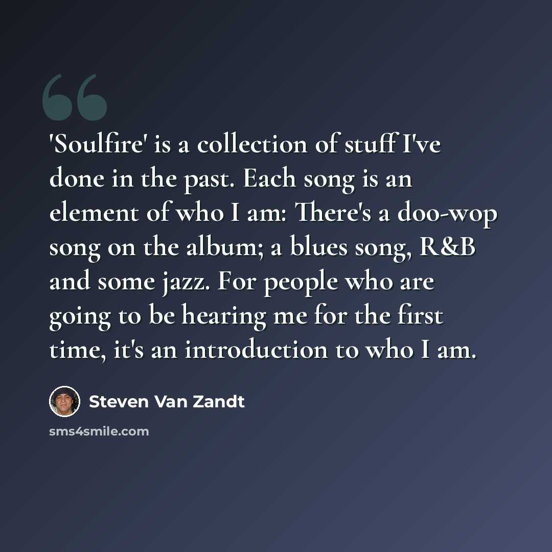 “'Soulfire' is a collection of stuff I've done in the past. Each song is an element of who I am: There's a doo-wop song on the album; a blues song, R&B and some jazz. For people who are going to be hearing me for the first time, it's an introduction to who I am.” quote by Steven Van Zandt