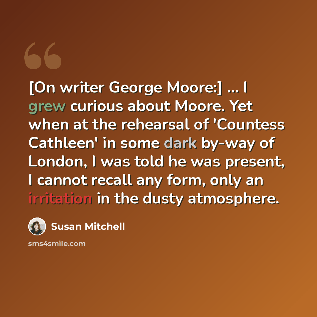 “[On writer George Moore:] ... I grew curious about Moore. Yet when at the rehearsal of 'Countess Cathleen' in some dark by-way of London, I was told he was present, I cannot recall any form, only an irritation in the dusty atmosphere.” quote by Susan Mitchell