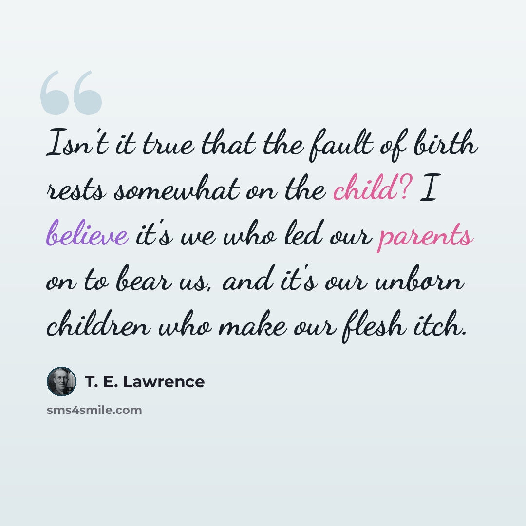 “Isn't it true that the fault of birth rests somewhat on the child? I believe it's we who led our parents on to bear us, and it's our unborn children who make our flesh itch.” quote by T. E. Lawrence