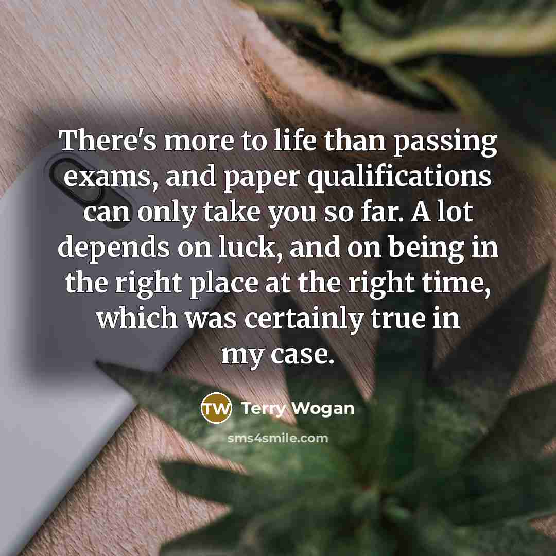 “There's more to life than passing exams, and paper qualifications can only take you so far. A lot depends on luck, and on being in the right place at the right time, which was certainly true in my case.” quote by Terry Wogan
