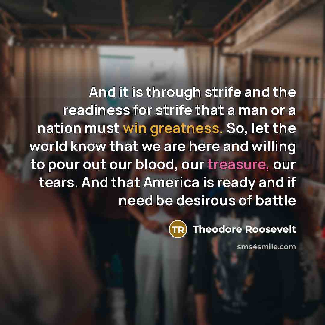 “And it is through strife and the readiness for strife that a man or a nation must win greatness. So, let the world know that we are here and willing to pour out our blood, our treasure, our tears. And that America is ready and if need be desirous of battle” quote by Theodore Roosevelt