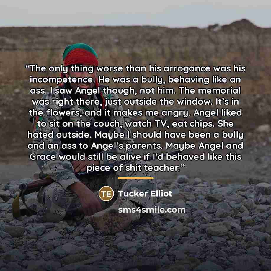 “The only thing worse than his arrogance was his incompetence. He was a bully, behaving like an ass. I saw Angel though, not him. The memorial was right there, just outside the window. It’s in the flowers, and it makes me angry. Angel liked to sit on the couch, watch TV, eat chips. She hated…” quote by Tucker Elliot