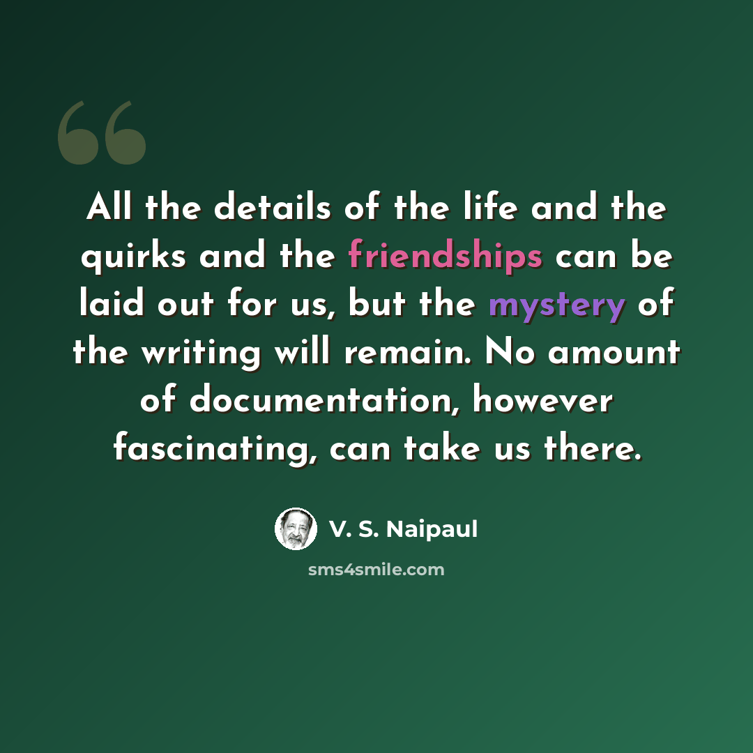 “All the details of the life and the quirks and the friendships can be laid out for us, but the mystery of the writing will remain. No amount of documentation, however fascinating, can take us there.” quote by V. S. Naipaul