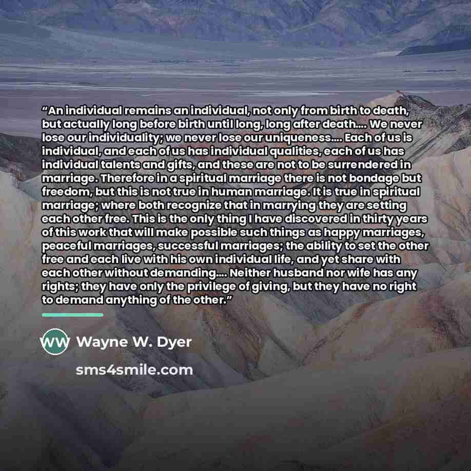 “An individual remains an individual, not only from birth to death, but actually long before birth until long, long after death…. We never lose our individuality; we never lose our uniqueness…. Each of us is individual, and each of us has individual qualities, each of us has individual talents and…” quote by Wayne W. Dyer