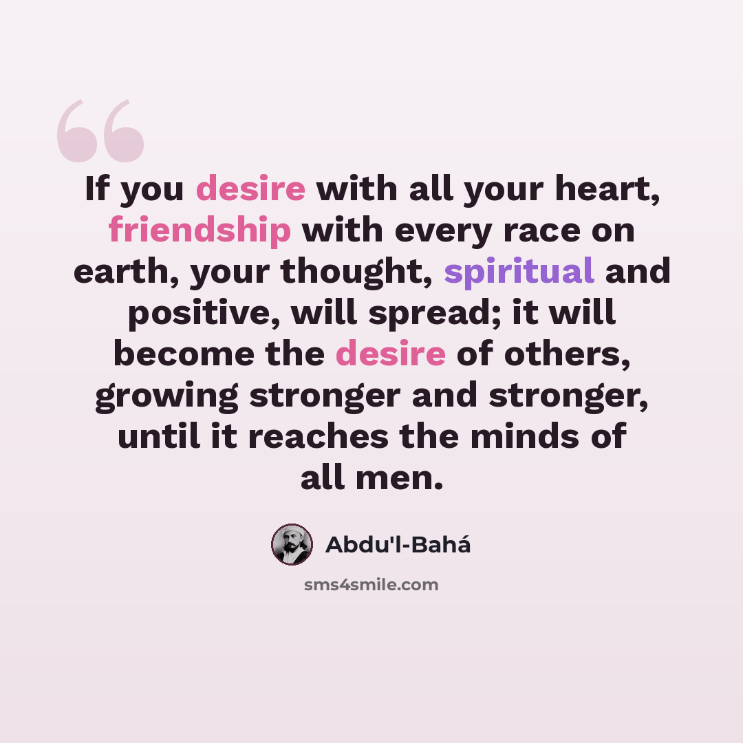 “If you desire with all your heart, friendship with every race on earth, your thought, spiritual and positive, will spread; it will become the desire of others, growing stronger and stronger, until it reaches the minds of all men.” quote by Abdu'l-Bahá