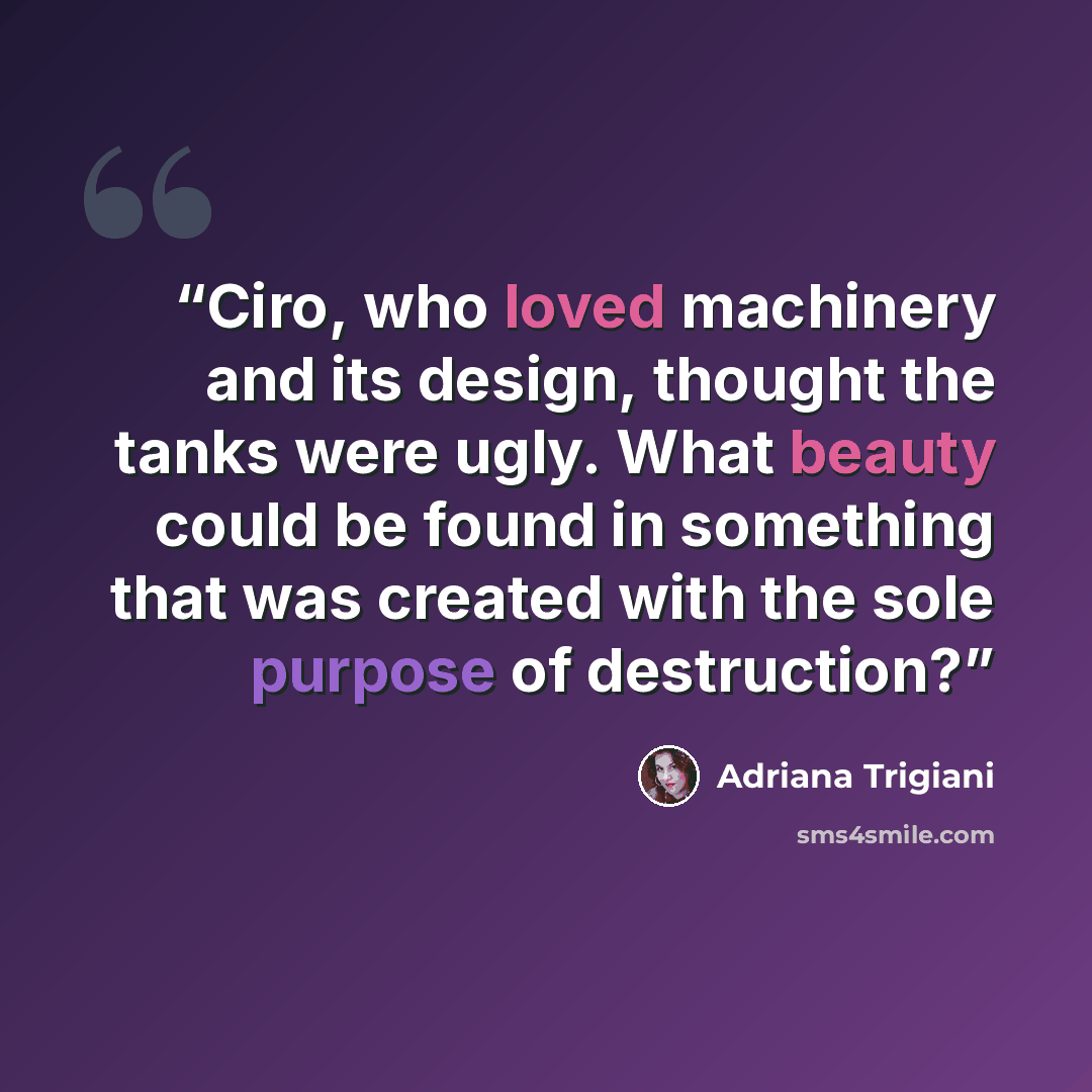 “Ciro, who loved machinery and its design, thought the tanks were ugly. What beauty could be found in something that was created with the sole purpose of destruction?” quote by Adriana Trigiani