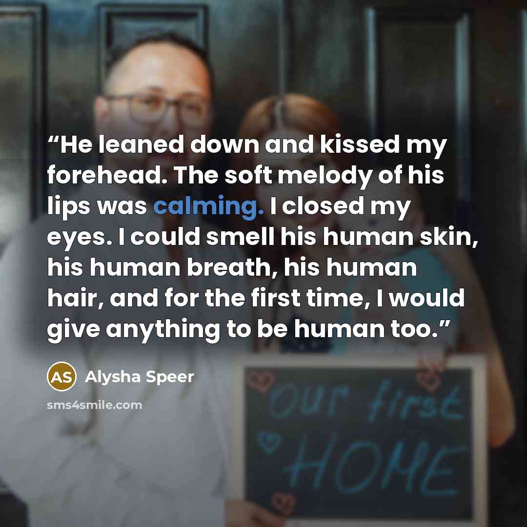 “He leaned down and kissed my forehead. The soft melody of his lips was calming. I closed my eyes. I could smell his human skin, his human breath, his human hair, and for the first time, I would give anything to be human too.” quote by Alysha Speer